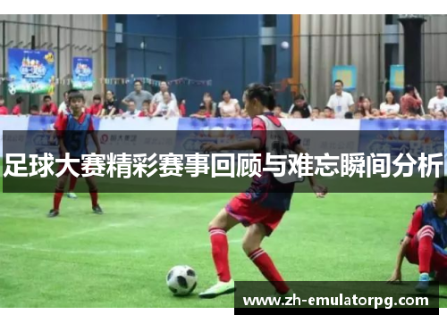 足球大赛精彩赛事回顾与难忘瞬间分析