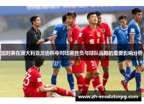 加时赛在澳大利亚足协杯中对比赛胜负与球队战略的重要影响分析