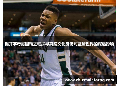 揭开字母哥国籍之谜探寻其跨文化身份对篮球世界的深远影响