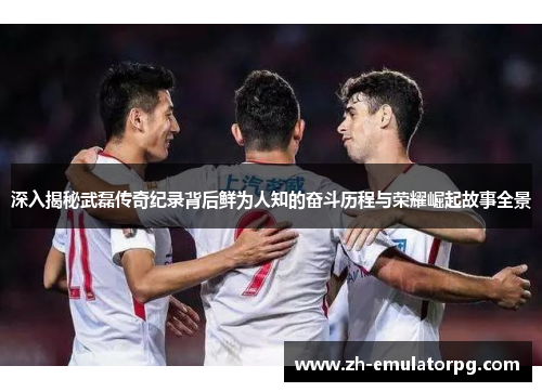 深入揭秘武磊传奇纪录背后鲜为人知的奋斗历程与荣耀崛起故事全景