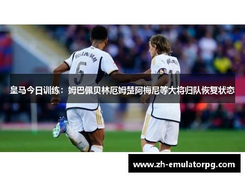 皇马今日训练：姆巴佩贝林厄姆楚阿梅尼等大将归队恢复状态