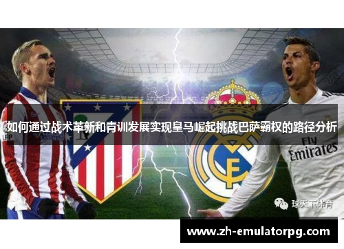 如何通过战术革新和青训发展实现皇马崛起挑战巴萨霸权的路径分析