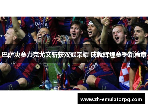 巴萨决赛力克尤文斩获双冠荣耀 成就辉煌赛季新篇章