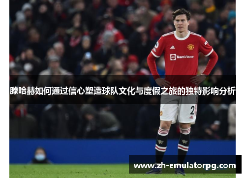 滕哈赫如何通过信心塑造球队文化与度假之旅的独特影响分析