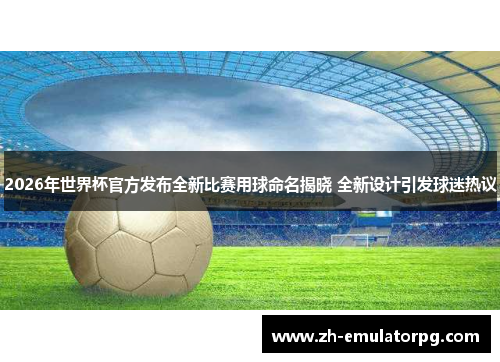 2026年世界杯官方发布全新比赛用球命名揭晓 全新设计引发球迷热议