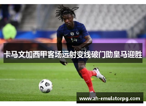 卡马文加西甲客场远射变线破门助皇马迎胜