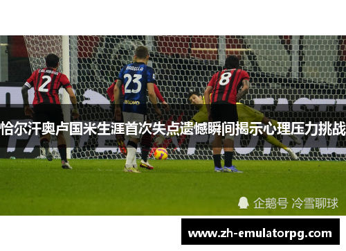 恰尔汗奥卢国米生涯首次失点遗憾瞬间揭示心理压力挑战