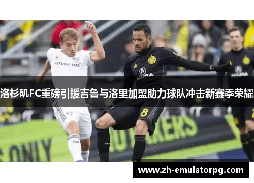 洛杉矶FC重磅引援吉鲁与洛里加盟助力球队冲击新赛季荣耀