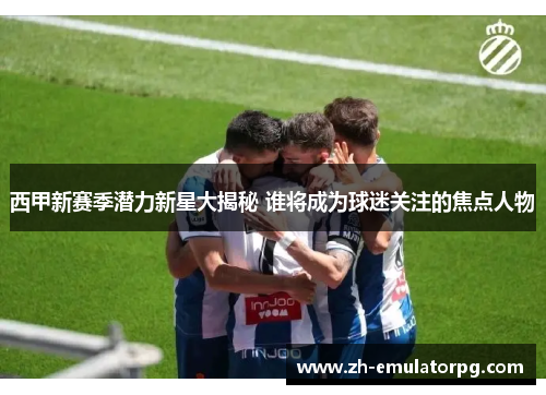 西甲新赛季潜力新星大揭秘 谁将成为球迷关注的焦点人物